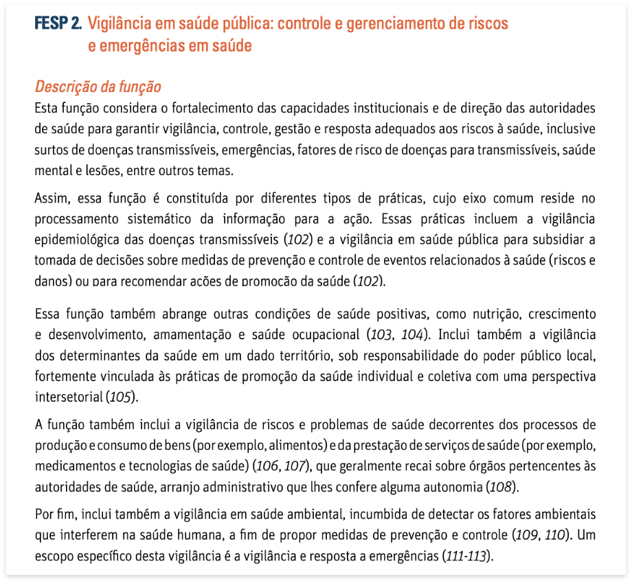 Título do documento - Vigilância em saúde pública: controle e gerenciamento de riscos e emergências em saúde. Descrição da função. Esta função considera o fortalecimento das capacidades institucionais e de direção das autoridades de saúde para garantir vigilância, controle, gestão e resposta adequados aos riscos à saúde, inclusive surtos de doenças transmissíveis, emergências, fatores de risco de doenças para transmissíveis, saúde mental e lesões, entre outros temas. Assim, essa função é constituída por diferentes tipos de práticas, cujo eixo comum reside no processamento sistemático da informação para a ação. Essas práticas incluem a vigilância epidemiológica das doenças transmissíveis (102) e a vigilância em saúde pública para subsidiar a tomada de decisões sobre medidas de prevenção e controle de eventos relacionados à saúde (riscos e danos) ou para recomendar ações de promoção da saúde (102). Essa função também abrange outras condições de saúde positivas, como nutrição, crescimento e desenvolvimento, amamentação e saúde ocupacional (103, 104). Inclui também a vigilância dos determinantes da saúde em um dado território, sob responsabilidade do poder público local, fortemente vinculada às práticas de promoção da saúde individual e coletiva com uma perspectiva intersetorial (105). A função também inclui a vigilância de riscos e problemas de saúde decorrentes dos processos de produção e consumo de bens (por exemplo, alimentos) e da prestação de serviços de saúde (por exemplo, medicamentos e tecnologias de saúde) (106, 107), que geralmente recai sobre órgãos pertencentes às autoridades de saúde, arranjo administrativo que lhes confere alguma autonomia (108). Por fim, inclui também a vigilância em saúde ambiental, incumbida de detectar os fatores ambientais que interferem na saúde humana, a fim de propor medidas de prevenção e controle (109, 110). Um escopo específico desta vigilância é a vigilância e resposta a emergências.