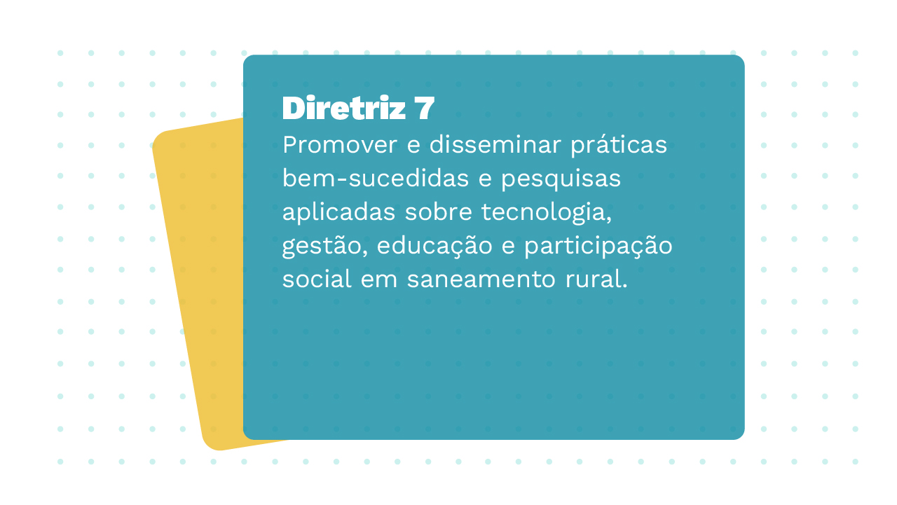 Imagem de dois Cards sobrepostos, o primeiro card apresenta a Diretriz 7 com a seguinte informação: Promover e disseminar práticas bem-sucedidas e pesquisas aplicadas sobre tecnologia, gestão, educação e participação social em saneamento rural.