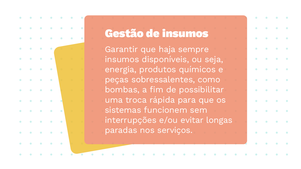 Imagem de dois Cards sobrepostos, o primeiro possui a informação: Gestão de Insumos – garantir que haja sempre insumos disponíveis, ou seja, energia, produtos químicos e peças sobressalentes como bombas, a fim de possibilitar uma troca rápida para que os sistemas funcionem sem interrupções e/ou evitar longas paradas nos serviços.